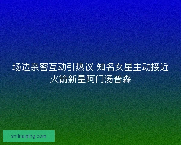场边亲密互动引热议 知名女星主动接近火箭新星阿门汤普森